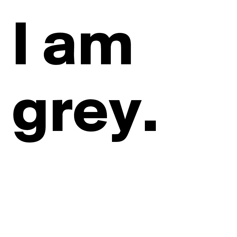 I am grey.