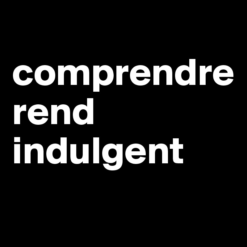 
comprendre 
rend indulgent
