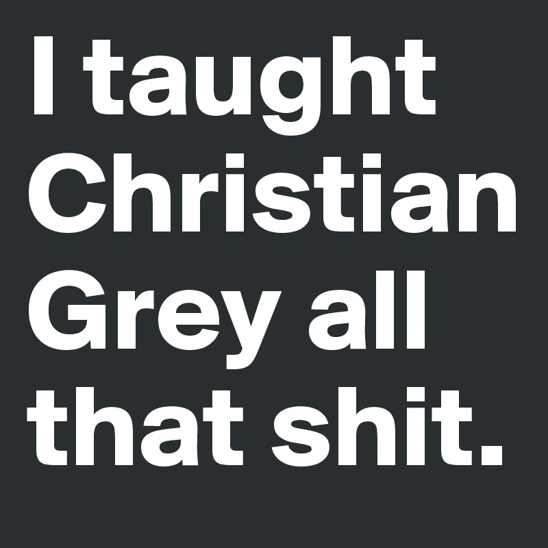 I taught Christian Grey all that shit.