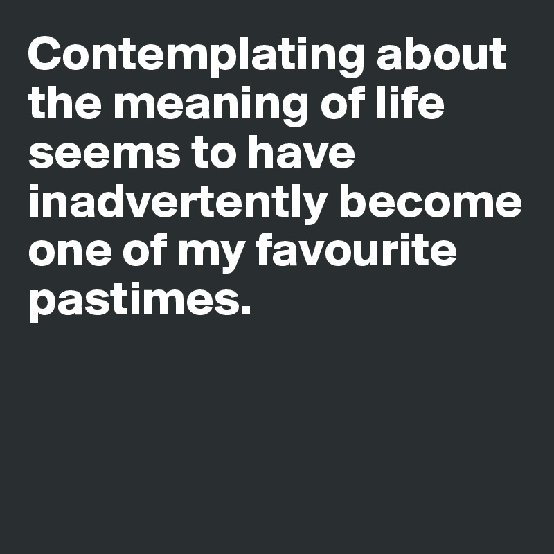 Contemplating about the meaning of life seems to have inadvertently become one of my favourite pastimes. 



