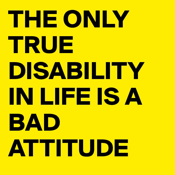 THE ONLY TRUE DISABILITY IN LIFE IS A BAD ATTITUDE