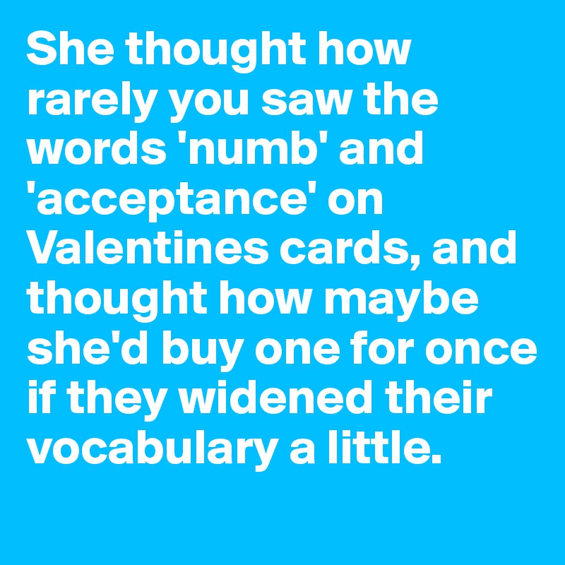 She thought how rarely you saw the words 'numb' and 'acceptance' on Valentines cards, and thought how maybe she'd buy one for once if they widened their vocabulary a little.
