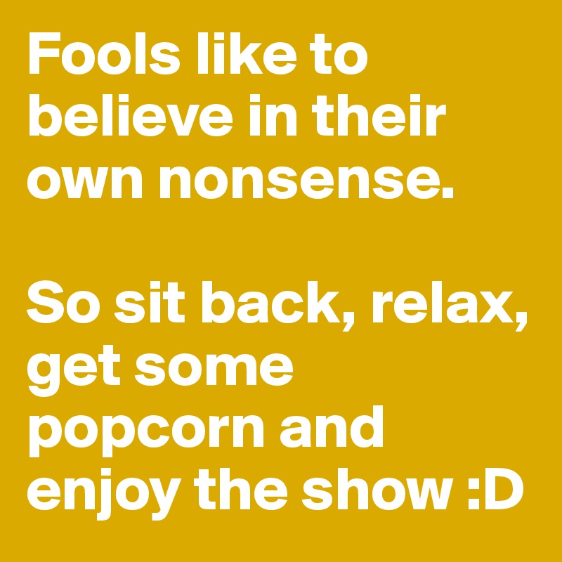 Fools like to believe in their own nonsense. So sit back, relax, get ...