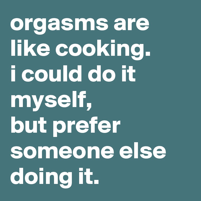 orgasms are like cooking. 
i could do it myself, 
but prefer someone else doing it.
