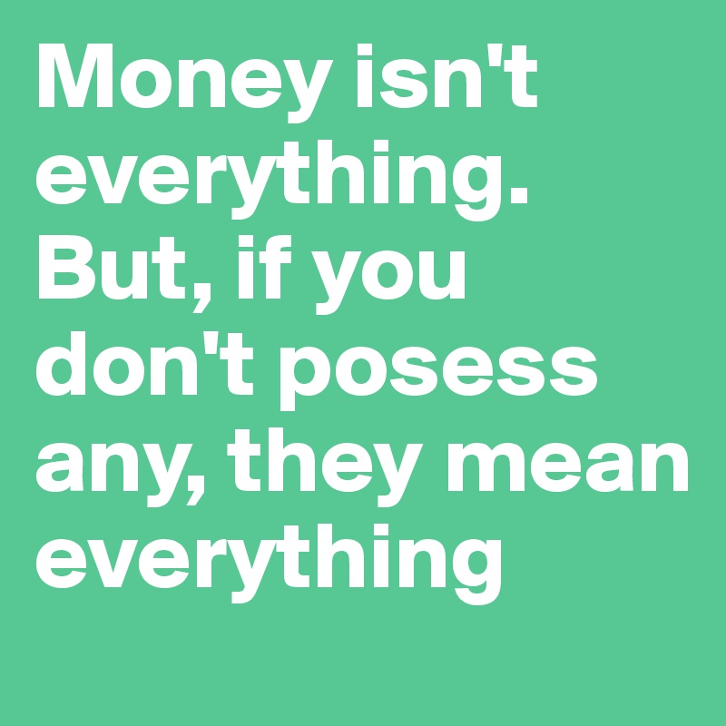 Money isn't everything. But, if you don't posess any, they mean everything