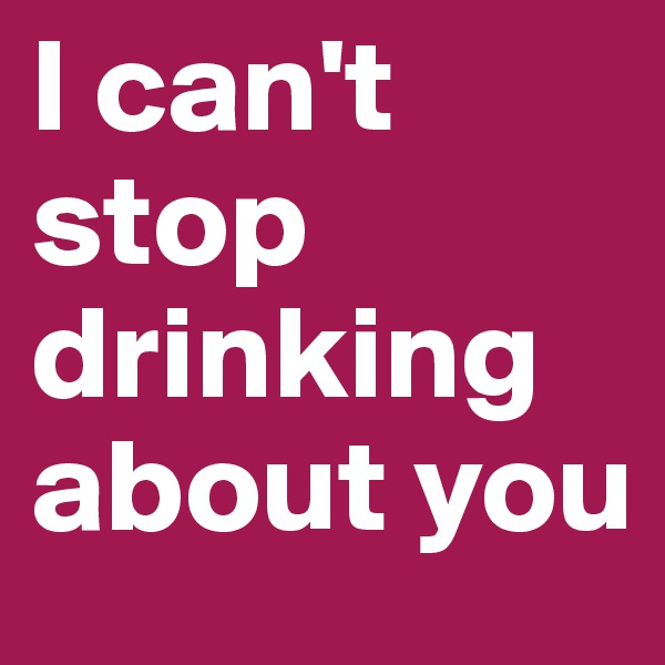 I can't stop drinking about you