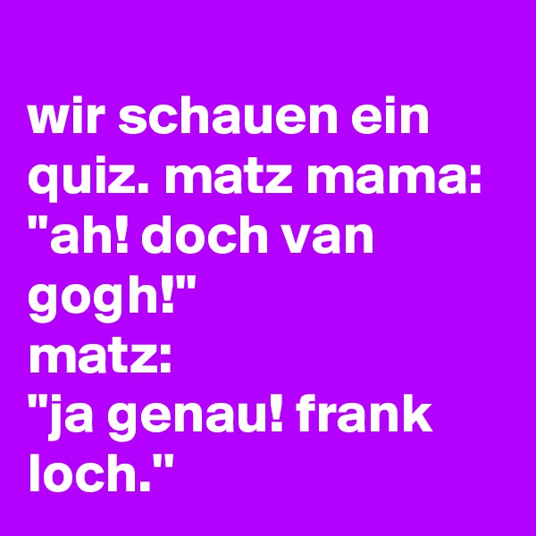 
wir schauen ein quiz. matz mama:
''ah! doch van gogh!''
matz:
''ja genau! frank loch.''
