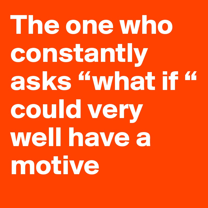 The one who constantly asks “what if “ 
could very well have a motive 