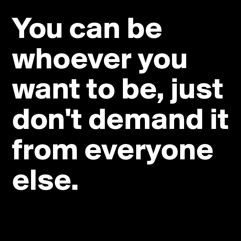 You can be whoever you want to be, just don't demand it from everyone
else.
