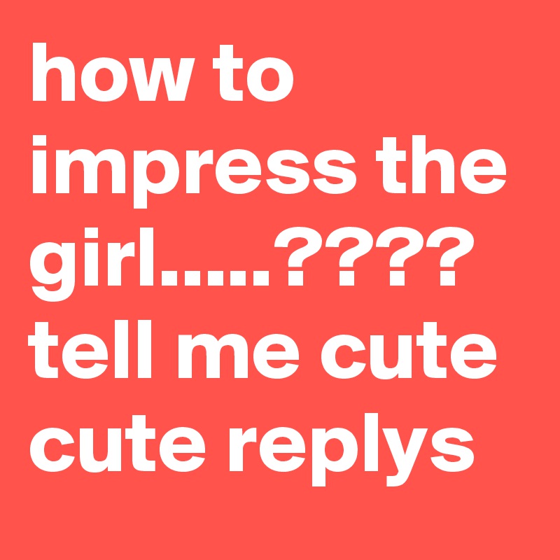 how to impress the girl.....???? tell me cute cute replys