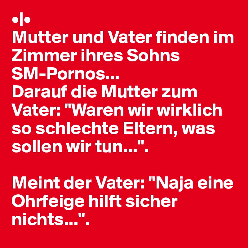 •|•
Mutter und Vater finden im Zimmer ihres Sohns
SM-Pornos... 
Darauf die Mutter zum Vater: "Waren wir wirklich
so schlechte Eltern, was sollen wir tun...".

Meint der Vater: "Naja eine Ohrfeige hilft sicher
nichts...".