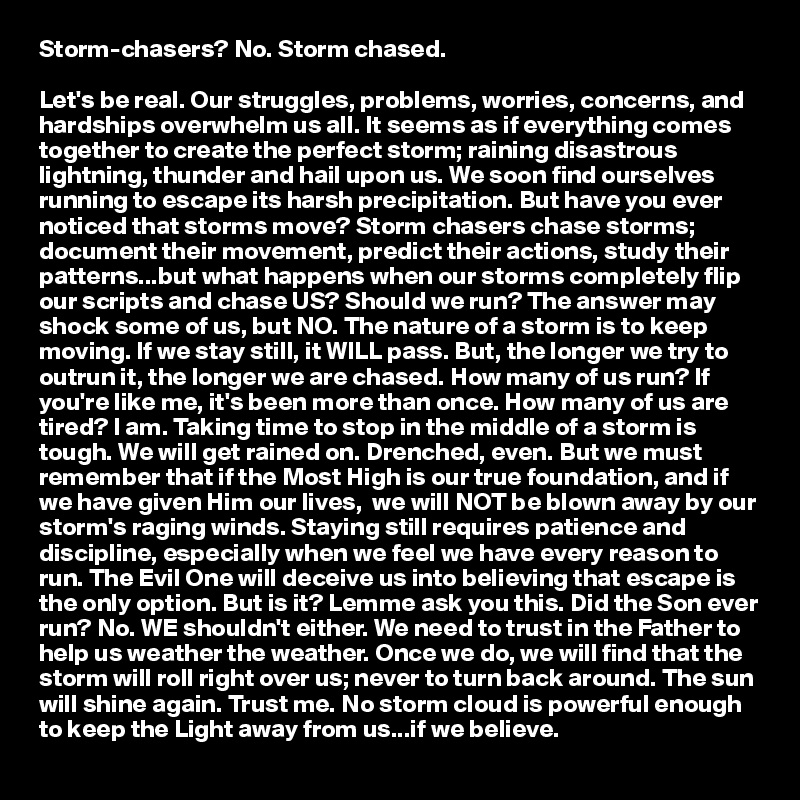 Storm-chasers? No. Storm chased.

Let's be real. Our struggles, problems, worries, concerns, and hardships overwhelm us all. It seems as if everything comes together to create the perfect storm; raining disastrous lightning, thunder and hail upon us. We soon find ourselves running to escape its harsh precipitation. But have you ever noticed that storms move? Storm chasers chase storms; document their movement, predict their actions, study their patterns...but what happens when our storms completely flip our scripts and chase US? Should we run? The answer may shock some of us, but NO. The nature of a storm is to keep moving. If we stay still, it WILL pass. But, the longer we try to outrun it, the longer we are chased. How many of us run? If you're like me, it's been more than once. How many of us are tired? I am. Taking time to stop in the middle of a storm is tough. We will get rained on. Drenched, even. But we must remember that if the Most High is our true foundation, and if we have given Him our lives,  we will NOT be blown away by our storm's raging winds. Staying still requires patience and discipline, especially when we feel we have every reason to run. The Evil One will deceive us into believing that escape is the only option. But is it? Lemme ask you this. Did the Son ever run? No. WE shouldn't either. We need to trust in the Father to help us weather the weather. Once we do, we will find that the storm will roll right over us; never to turn back around. The sun will shine again. Trust me. No storm cloud is powerful enough to keep the Light away from us...if we believe. 