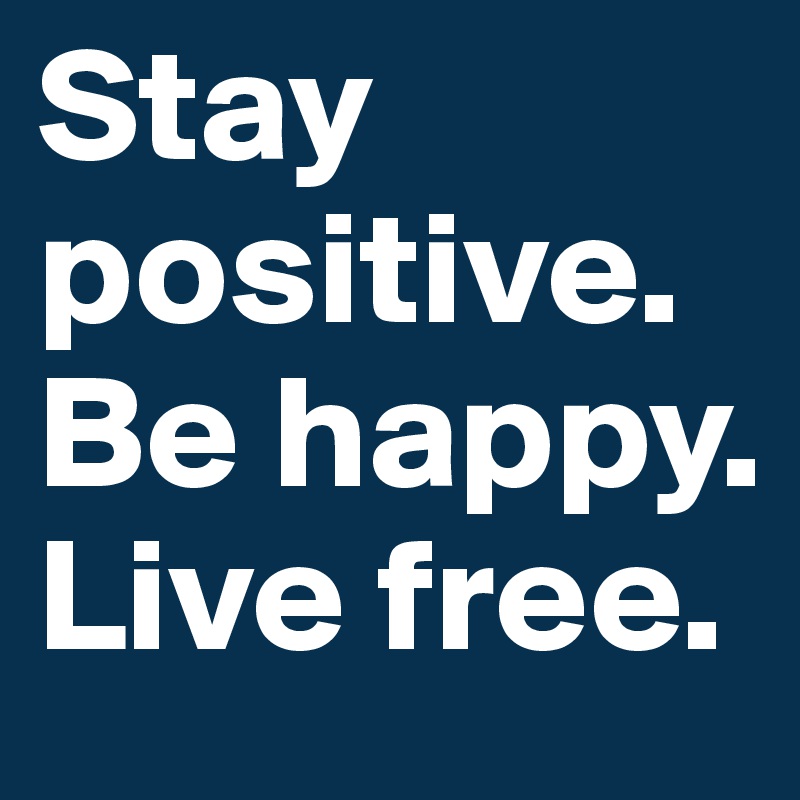 Stay positive.
Be happy. 
Live free. 