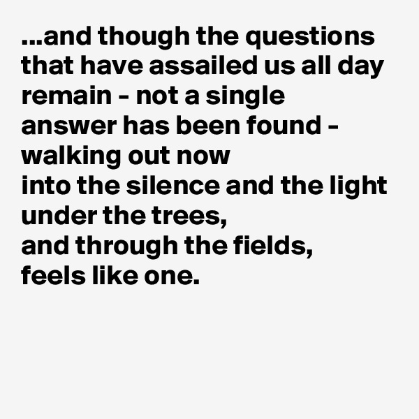 ...and though the questions
that have assailed us all day
remain - not a single
answer has been found -
walking out now
into the silence and the light
under the trees,
and through the fields,
feels like one.

