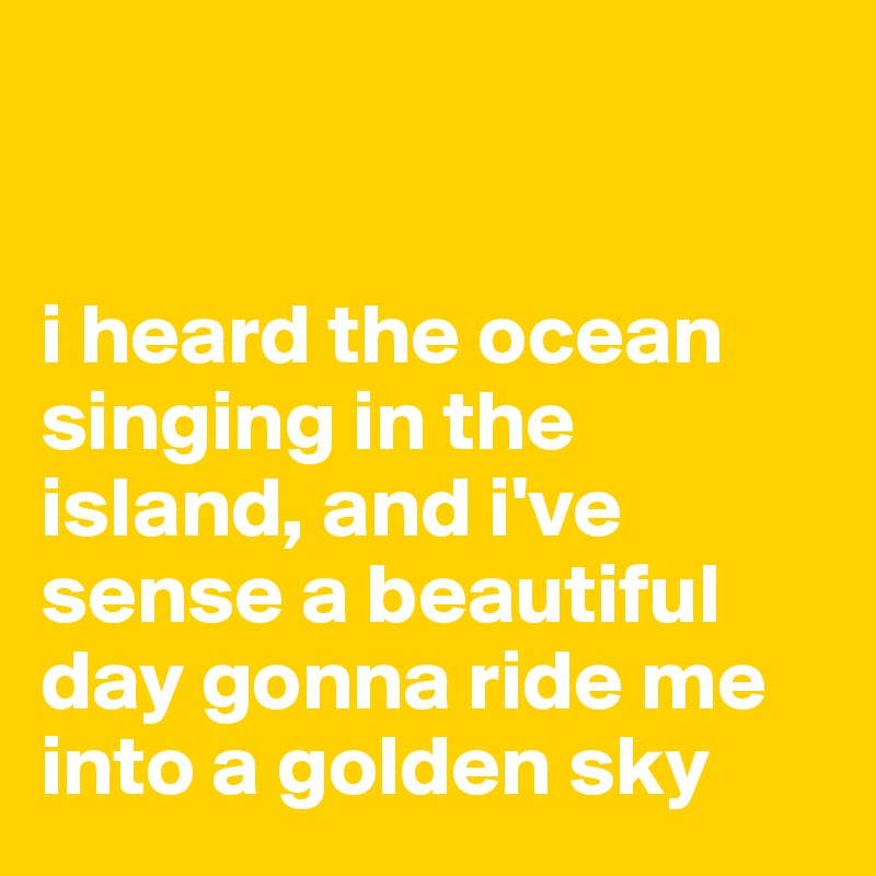 


i heard the ocean singing in the island, and i've sense a beautiful day gonna ride me into a golden sky
