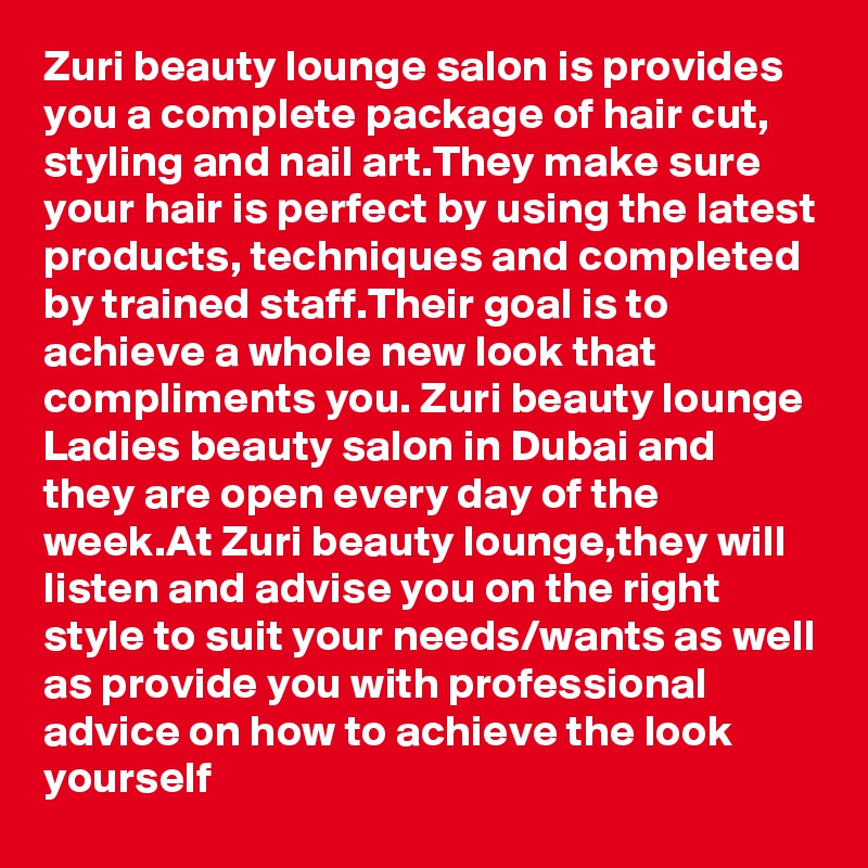 Zuri beauty lounge salon is provides you a complete package of hair cut, styling and nail art.They make sure your hair is perfect by using the latest products, techniques and completed by trained staff.Their goal is to achieve a whole new look that compliments you. Zuri beauty lounge Ladies beauty salon in Dubai and they are open every day of the week.At Zuri beauty lounge,they will listen and advise you on the right style to suit your needs/wants as well as provide you with professional advice on how to achieve the look yourself