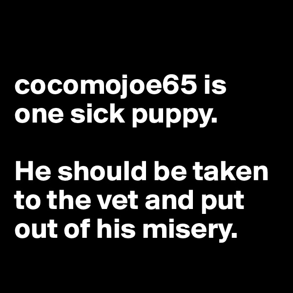 

cocomojoe65 is one sick puppy.

He should be taken to the vet and put out of his misery.
