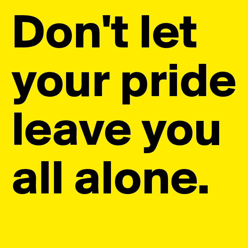 Don't let your pride leave you all alone.