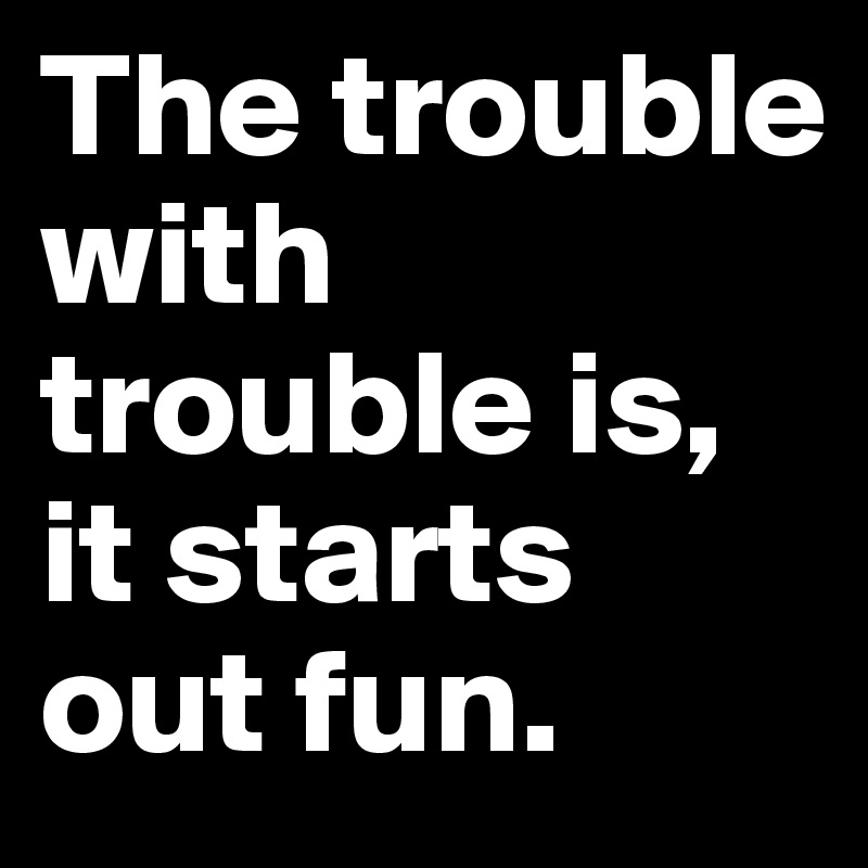 The trouble with trouble is,
it starts out fun.