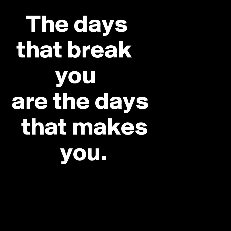    The days
 that break
         you
are the days                that makes                        you.


