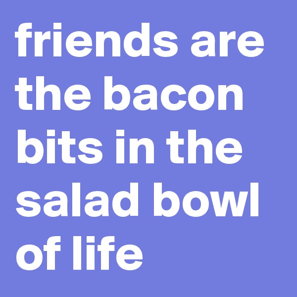 friends are the bacon bits in the salad bowl of life