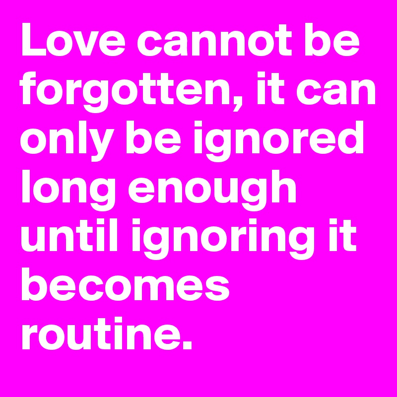 Love cannot be forgotten, it can only be ignored long enough until ignoring it becomes routine.