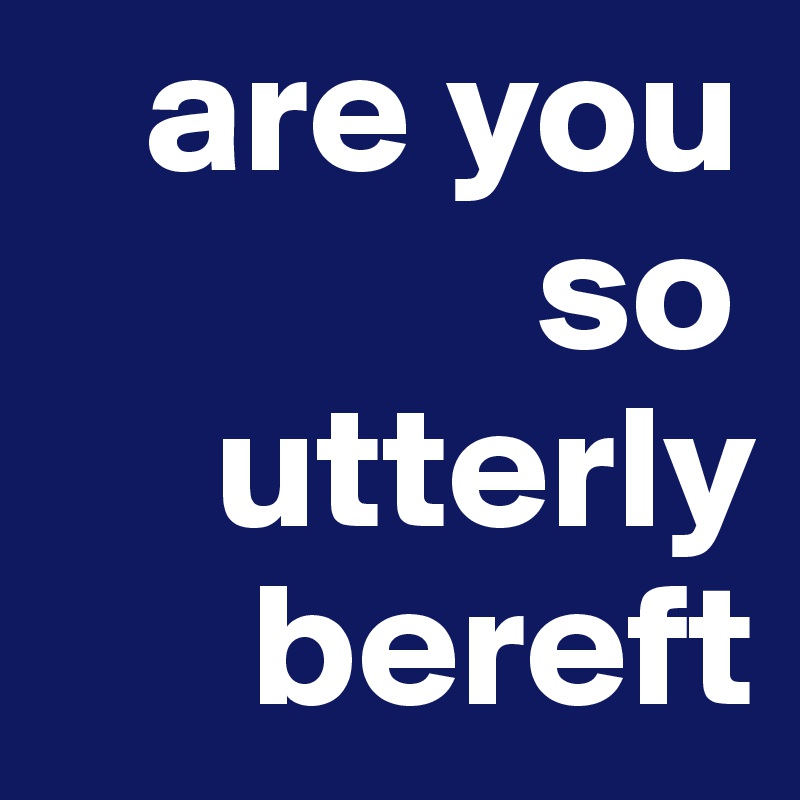    are you         
              so       
     utterly 
      bereft 