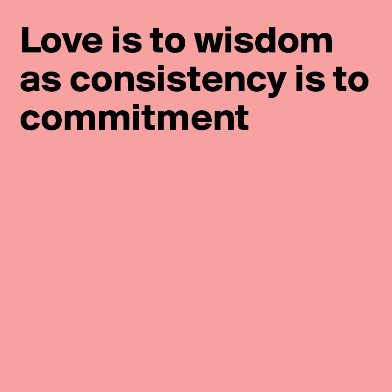 Love is to wisdom as consistency is to commitment





