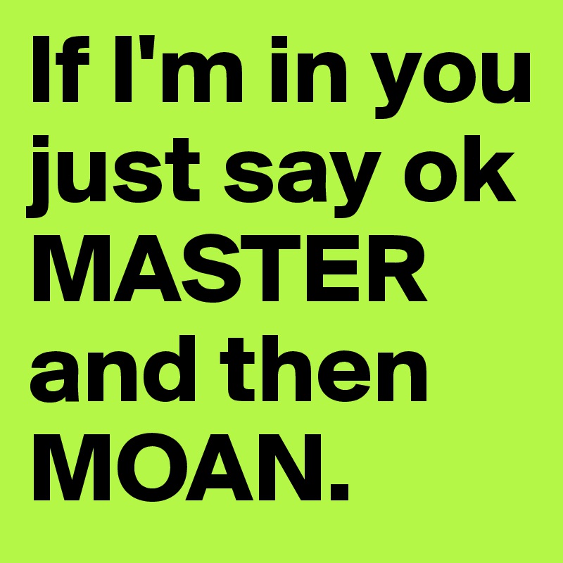 If I'm in you just say ok MASTER and then MOAN.