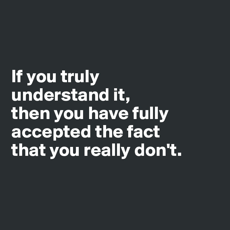 


If you truly 
understand it, 
then you have fully accepted the fact 
that you really don't.


