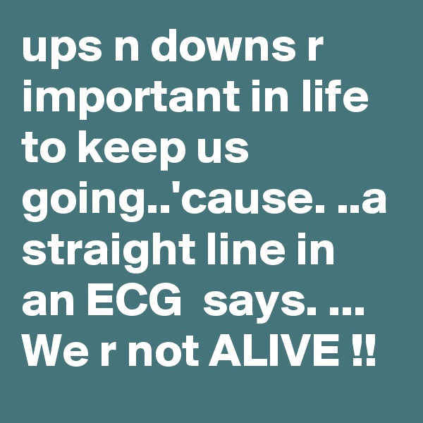 ups n downs r important in life to keep us going..'cause. ..a straight line in an ECG  says. ... We r not ALIVE !!