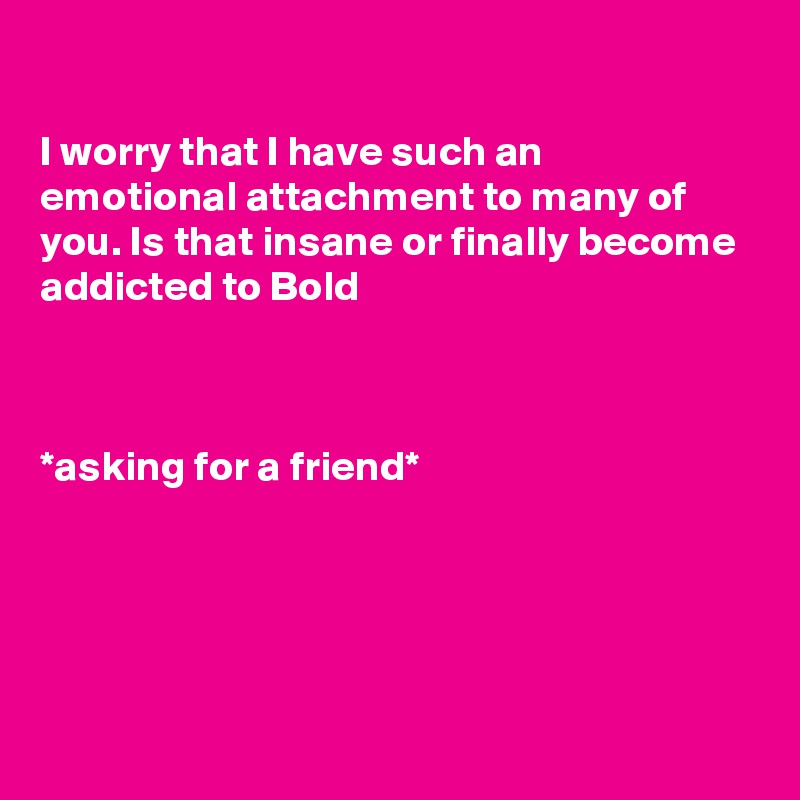 

I worry that I have such an emotional attachment to many of you. Is that insane or finally become addicted to Bold



*asking for a friend*





