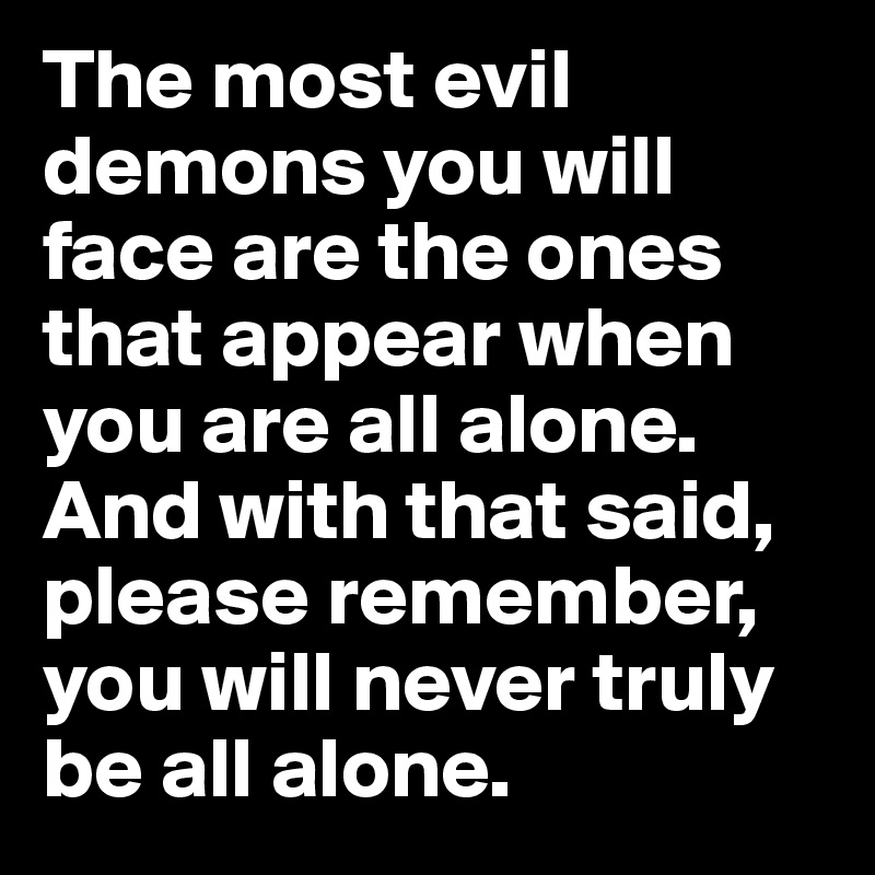 The most evil demons you will face are the ones that appear when you are all alone. And with that said, please remember, you will never truly be all alone. 