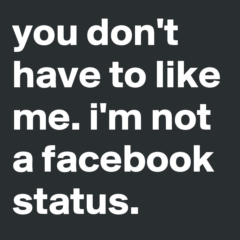 you don't have to like me. i'm not a facebook status.