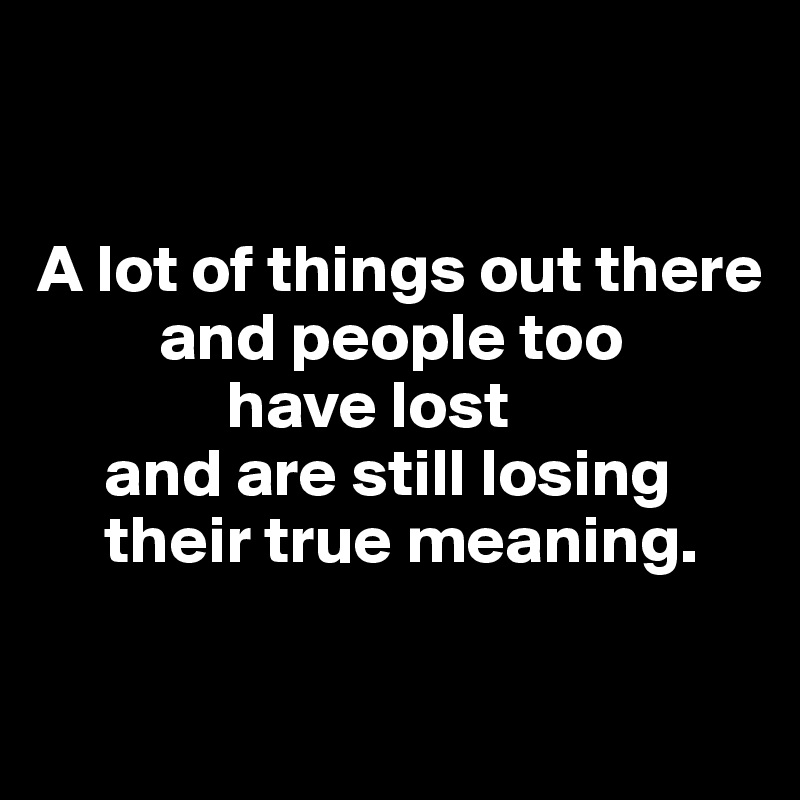 


A lot of things out there
         and people too 
              have lost 
     and are still losing
     their true meaning. 

