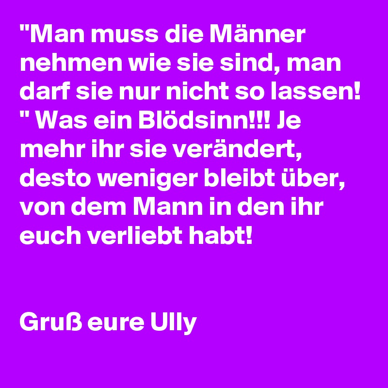 "Man muss die Männer nehmen wie sie sind, man darf sie nur nicht so lassen! " Was ein Blödsinn!!! Je mehr ihr sie verändert, desto weniger bleibt über, von dem Mann in den ihr euch verliebt habt!  


Gruß eure Ully