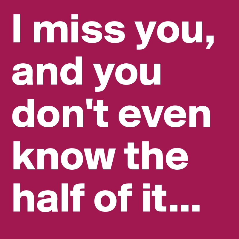 I miss you, and you don't even know the half of it...