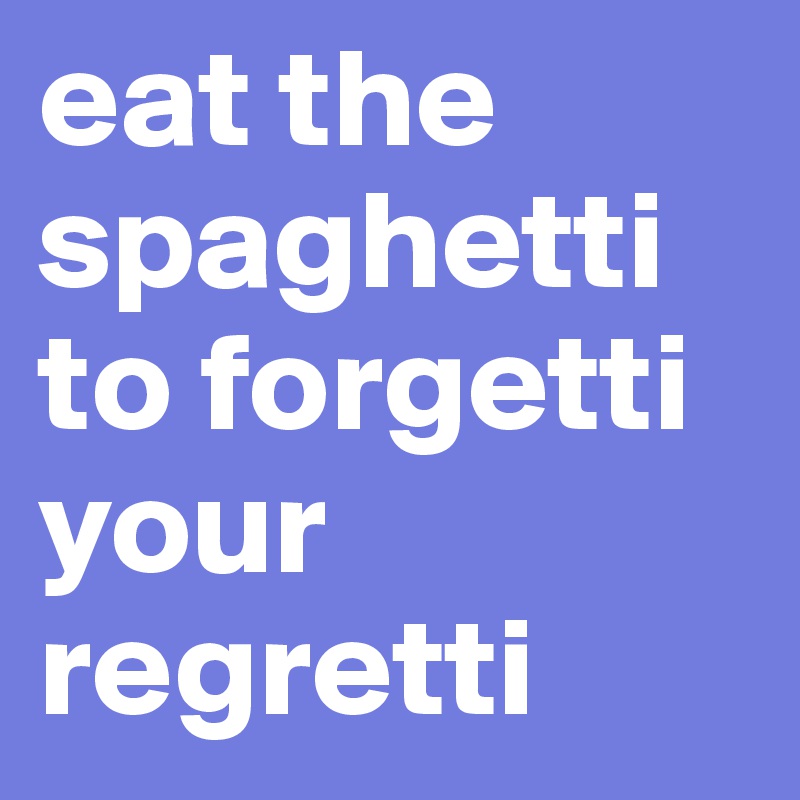 eat the spaghetti to forgetti your regretti