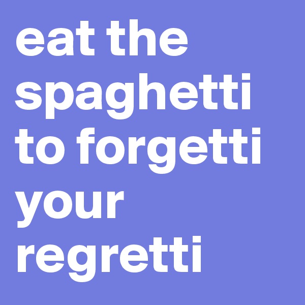 eat the spaghetti to forgetti your regretti