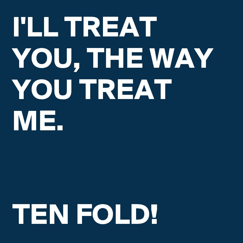 I'LL TREAT YOU, THE WAY YOU TREAT ME. 

        
TEN FOLD!