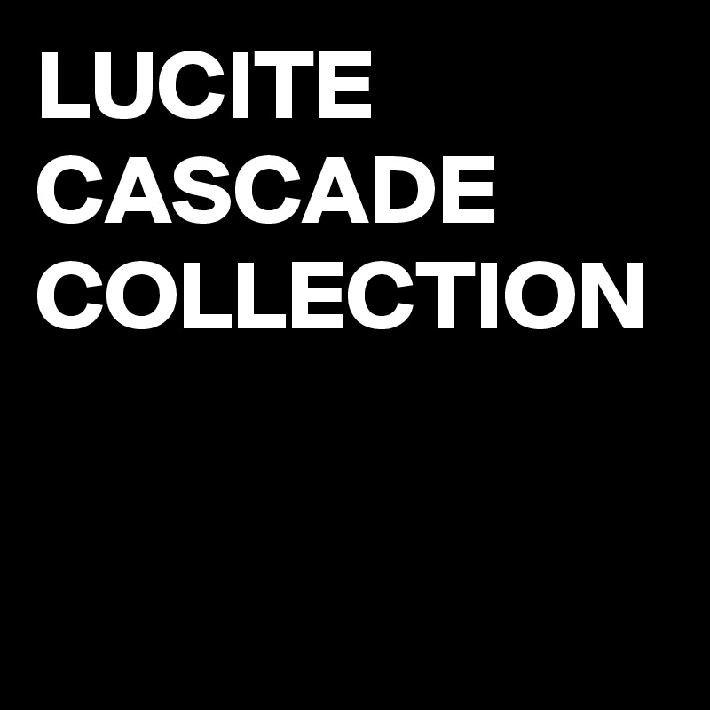 LUCITE CASCADE COLLECTION