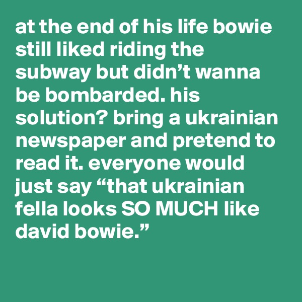 at the end of his life bowie still liked riding the subway but didn’t wanna be bombarded. his solution? bring a ukrainian newspaper and pretend to read it. everyone would just say “that ukrainian fella looks SO MUCH like david bowie.”  
