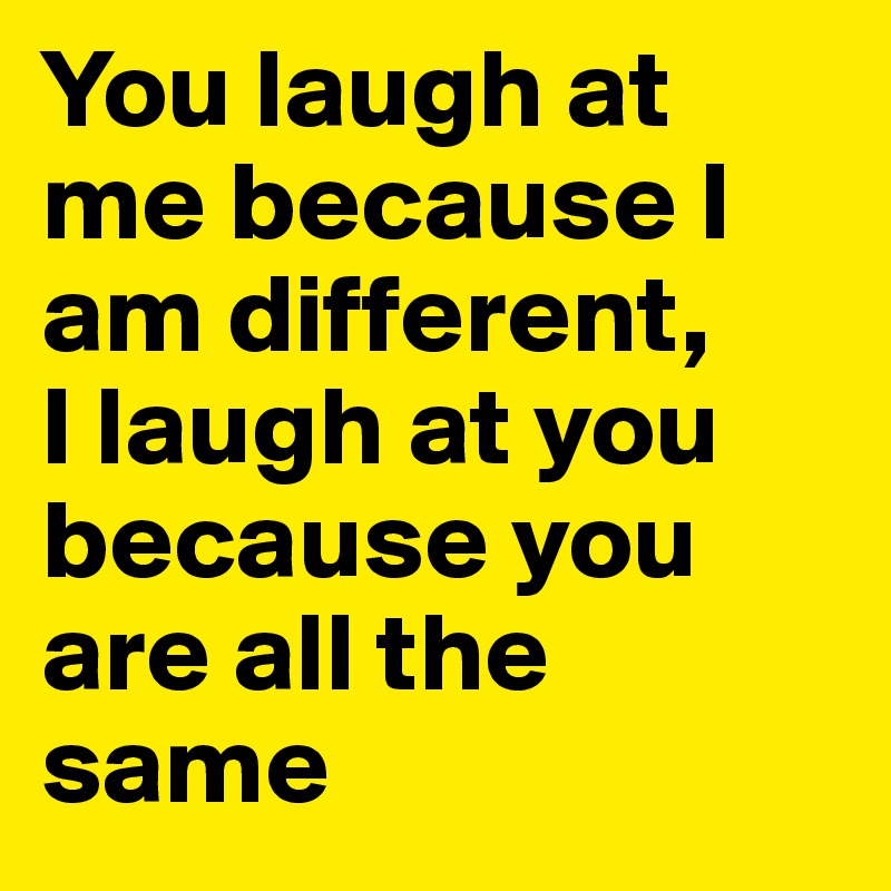 You laugh at me because I am different, 
I laugh at you because you are all the same