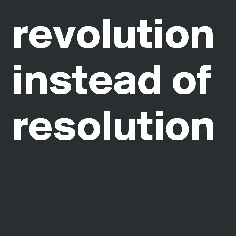 revolution instead of resolution
