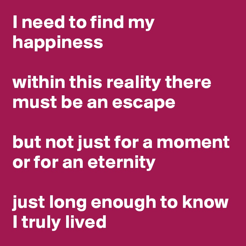 I need to find my happiness

within this reality there must be an escape

but not just for a moment or for an eternity 

just long enough to know I truly lived