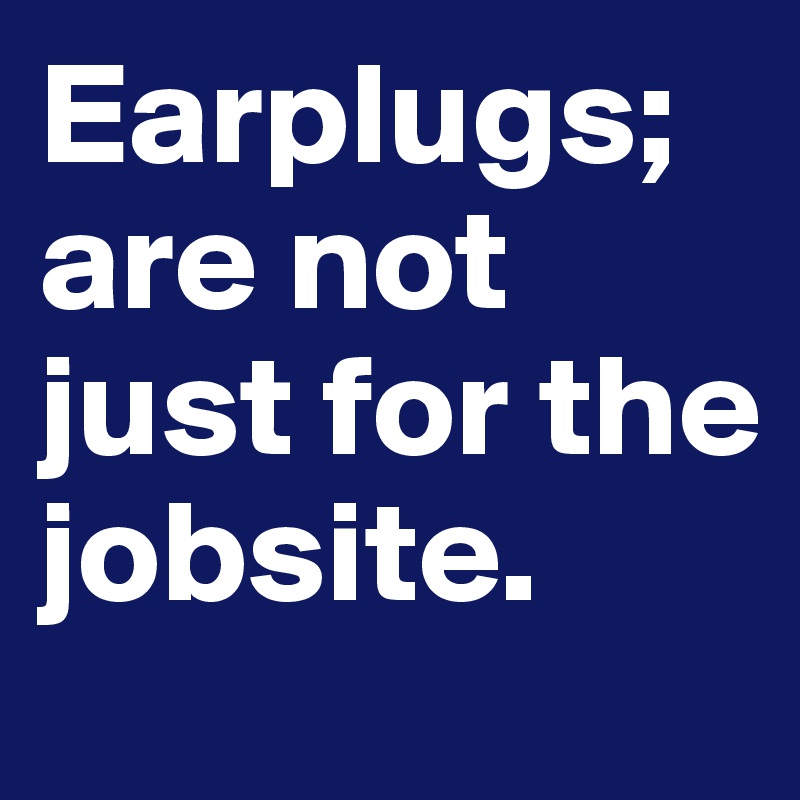 Earplugs; are not just for the jobsite.      