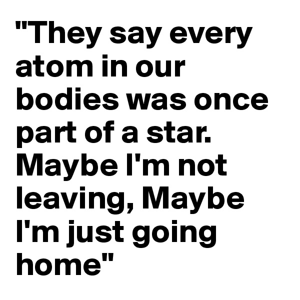 "They say every atom in our bodies was once part of a star. Maybe I'm not leaving, Maybe I'm just going home"