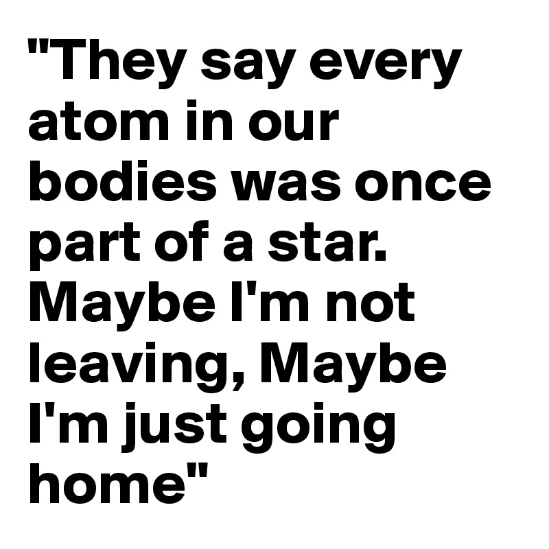 "They say every atom in our bodies was once part of a star. Maybe I'm not leaving, Maybe I'm just going home"