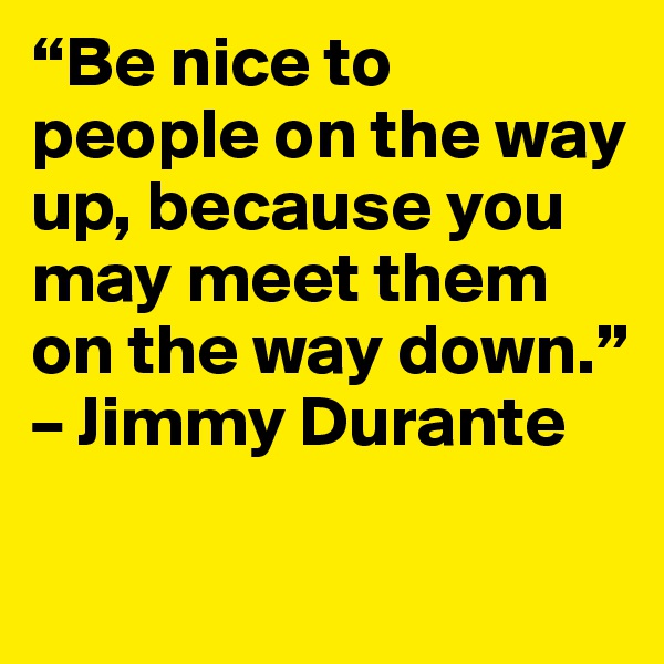 “Be nice to people on the way up, because you may meet them on the way down.” – Jimmy Durante

