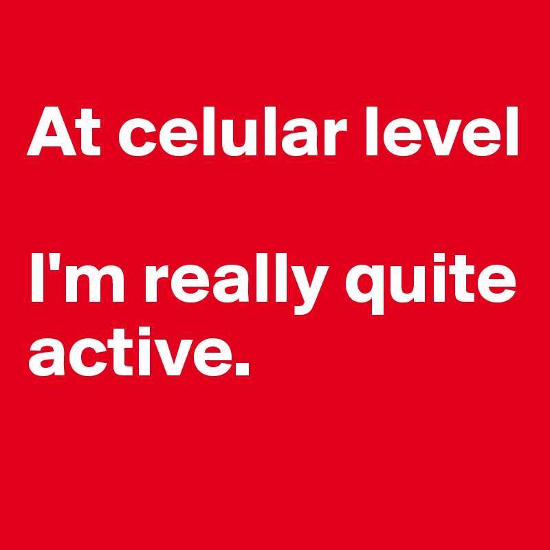 
At celular level

I'm really quite active.
